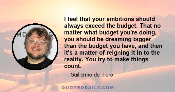I feel that your ambitions should always exceed the budget. That no matter what budget you're doing, you should be dreaming bigger than the budget you have, and then it's a matter of reigning it in to the reality. You