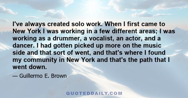 I've always created solo work. When I first came to New York I was working in a few different areas; I was working as a drummer, a vocalist, an actor, and a dancer. I had gotten picked up more on the music side and that