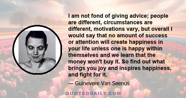I am not fond of giving advice; people are different, circumstances are different, motivations vary, but overall I would say that no amount of success or attention will create happiness in your life unless one is happy