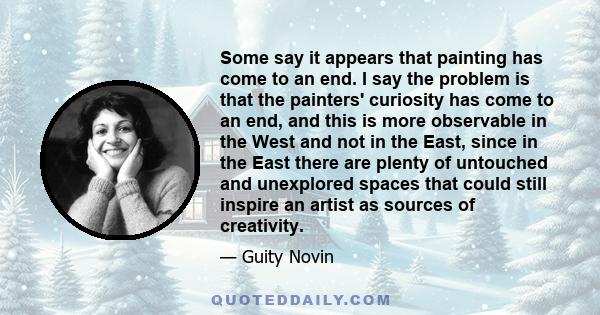 Some say it appears that painting has come to an end. I say the problem is that the painters' curiosity has come to an end, and this is more observable in the West and not in the East, since in the East there are plenty