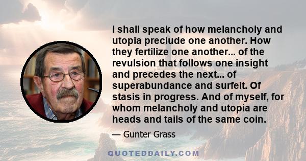 I shall speak of how melancholy and utopia preclude one another. How they fertilize one another... of the revulsion that follows one insight and precedes the next... of superabundance and surfeit. Of stasis in progress.