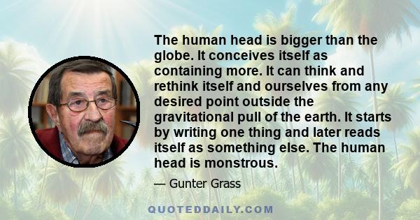The human head is bigger than the globe. It conceives itself as containing more. It can think and rethink itself and ourselves from any desired point outside the gravitational pull of the earth. It starts by writing one