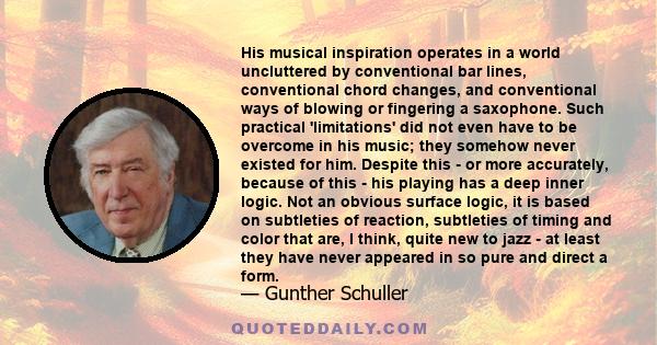 His musical inspiration operates in a world uncluttered by conventional bar lines, conventional chord changes, and conventional ways of blowing or fingering a saxophone. Such practical 'limitations' did not even have to