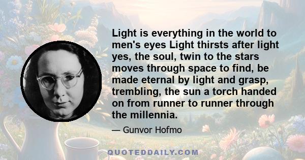 Light is everything in the world to men's eyes Light thirsts after light yes, the soul, twin to the stars moves through space to find, be made eternal by light and grasp, trembling, the sun a torch handed on from runner