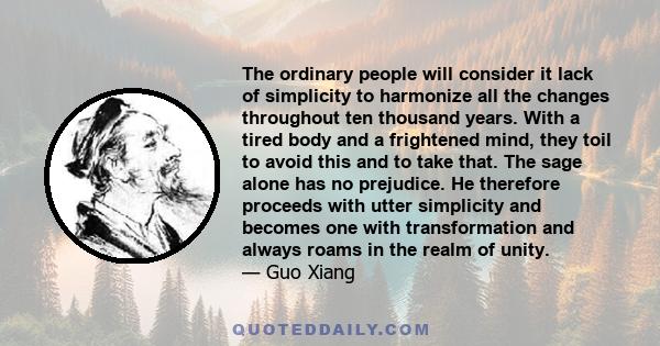 The ordinary people will consider it lack of simplicity to harmonize all the changes throughout ten thousand years. With a tired body and a frightened mind, they toil to avoid this and to take that. The sage alone has