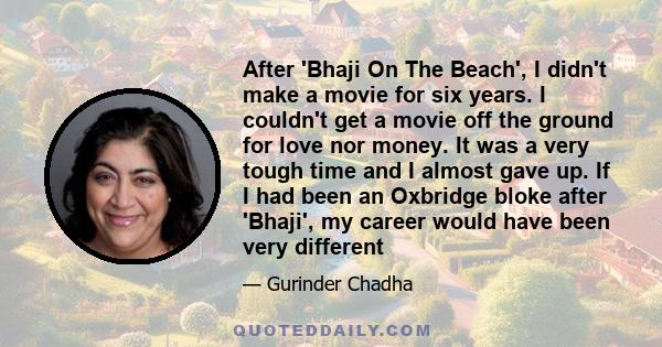 After 'Bhaji On The Beach', I didn't make a movie for six years. I couldn't get a movie off the ground for love nor money. It was a very tough time and I almost gave up. If I had been an Oxbridge bloke after 'Bhaji', my