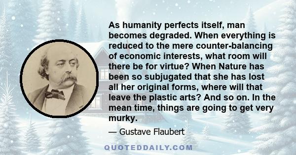 As humanity perfects itself, man becomes degraded. When everything is reduced to the mere counter-balancing of economic interests, what room will there be for virtue? When Nature has been so subjugated that she has lost