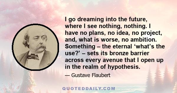 I go dreaming into the future, where I see nothing, nothing. I have no plans, no idea, no project, and, what is worse, no ambition. Something – the eternal ‘what’s the use?’ – sets its bronze barrier across every avenue