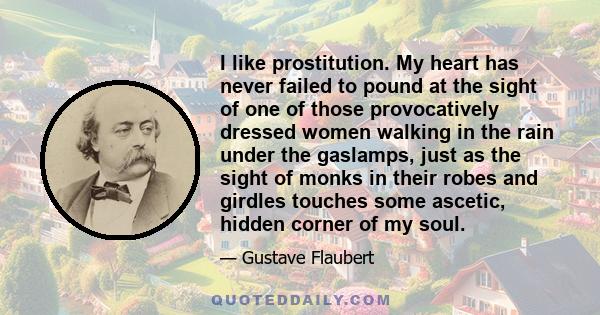 I like prostitution. My heart has never failed to pound at the sight of one of those provocatively dressed women walking in the rain under the gaslamps, just as the sight of monks in their robes and girdles touches some