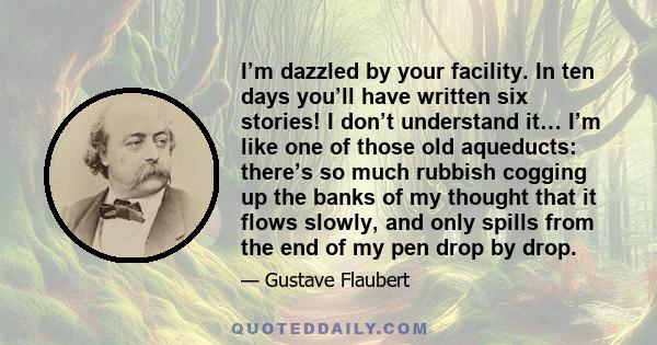 I’m dazzled by your facility. In ten days you’ll have written six stories! I don’t understand it… I’m like one of those old aqueducts: there’s so much rubbish cogging up the banks of my thought that it flows slowly, and