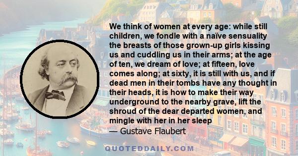 We think of women at every age: while still children, we fondle with a naïve sensuality the breasts of those grown-up girls kissing us and cuddling us in their arms; at the age of ten, we dream of love; at fifteen, love