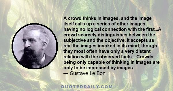 A crowd thinks in images, and the image itself calls up a series of other images, having no logical connection with the first...A crowd scarcely distinguishes between the subjective and the objective. It accepts as real