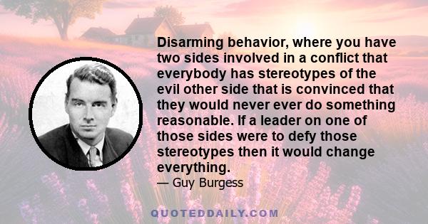 Disarming behavior, where you have two sides involved in a conflict that everybody has stereotypes of the evil other side that is convinced that they would never ever do something reasonable. If a leader on one of those