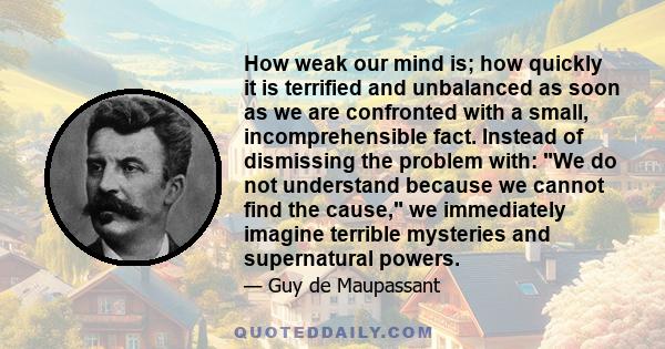How weak our mind is; how quickly it is terrified and unbalanced as soon as we are confronted with a small, incomprehensible fact. Instead of dismissing the problem with: We do not understand because we cannot find the