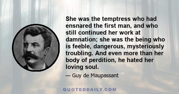 She was the temptress who had ensnared the first man, and who still continued her work at damnation; she was the being who is feeble, dangerous, mysteriously troubling. And even more than her body of perdition, he hated