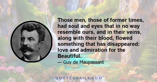 Those men, those of former times, had soul and eyes that in no way resemble ours, and in their veins, along with their blood, flowed something that has disappeared: love and admiration for the Beautiful.