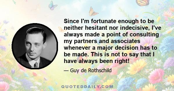 Since I'm fortunate enough to be neither hesitant nor indecisive, I've always made a point of consulting my partners and associates whenever a major decision has to be made. This is not to say that I have always been