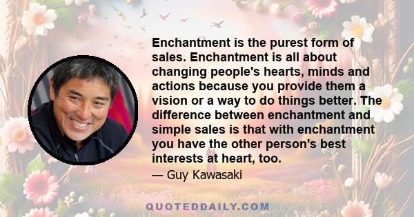 Enchantment is the purest form of sales. Enchantment is all about changing people's hearts, minds and actions because you provide them a vision or a way to do things better. The difference between enchantment and simple
