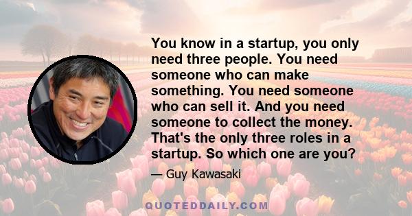 You know in a startup, you only need three people. You need someone who can make something. You need someone who can sell it. And you need someone to collect the money. That's the only three roles in a startup. So which
