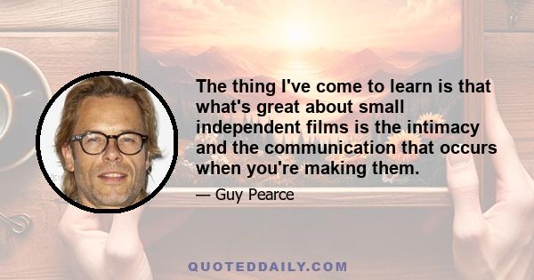 The thing I've come to learn is that what's great about small independent films is the intimacy and the communication that occurs when you're making them.