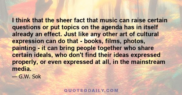 I think that the sheer fact that music can raise certain questions or put topics on the agenda has in itself already an effect. Just like any other art of cultural expression can do that - books, films, photos, painting