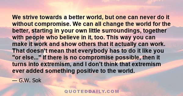 We strive towards a better world, but one can never do it without compromise. We can all change the world for the better, starting in your own little surroundings, together with people who believe in it, too. This way