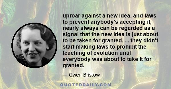 uproar against a new idea, and laws to prevent anybody's accepting it, nearly always can be regarded as a signal that the new idea is just about to be taken for granted. ... they didn't start making laws to prohibit the