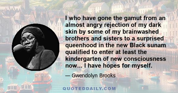 I who have gone the gamut from an almost angry rejection of my dark skin by some of my brainwashed brothers and sisters to a surprised queenhood in the new Black sunam qualified to enter at least the kindergarten of new