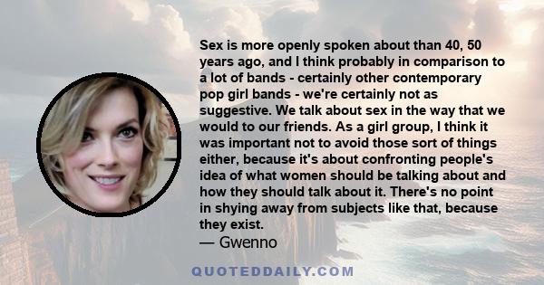 Sex is more openly spoken about than 40, 50 years ago, and I think probably in comparison to a lot of bands - certainly other contemporary pop girl bands - we're certainly not as suggestive. We talk about sex in the way