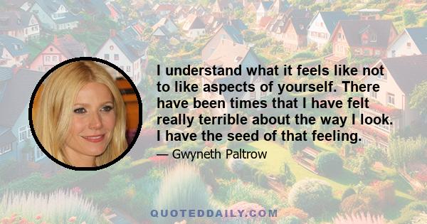 I understand what it feels like not to like aspects of yourself. There have been times that I have felt really terrible about the way I look. I have the seed of that feeling.