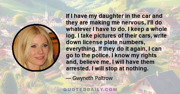 If I have my daughter in the car and they are making me nervous, I'll do whatever I have to do. I keep a whole log. I take pictures of their cars, write down license plate numbers, everything. If they do it again, I can