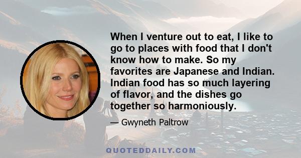 When I venture out to eat, I like to go to places with food that I don't know how to make. So my favorites are Japanese and Indian. Indian food has so much layering of flavor, and the dishes go together so harmoniously.