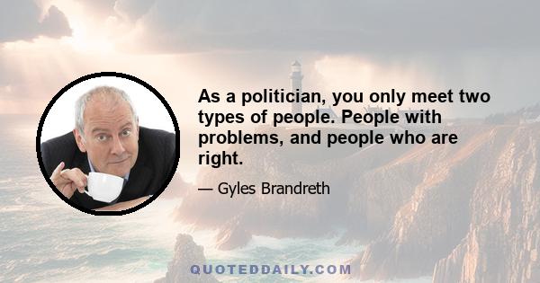 As a politician, you only meet two types of people. People with problems, and people who are right.