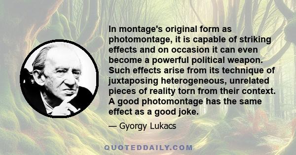 In montage's original form as photomontage, it is capable of striking effects and on occasion it can even become a powerful political weapon. Such effects arise from its technique of juxtaposing heterogeneous, unrelated