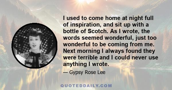 I used to come home at night full of inspiration, and sit up with a bottle of Scotch. As I wrote, the words seemed wonderful, just too wonderful to be coming from me. Next morning I always found they were terrible and I