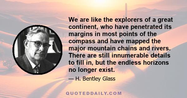 We are like the explorers of a great continent, who have penetrated its margins in most points of the compass and have mapped the major mountain chains and rivers. There are still innumerable details to fill in, but the