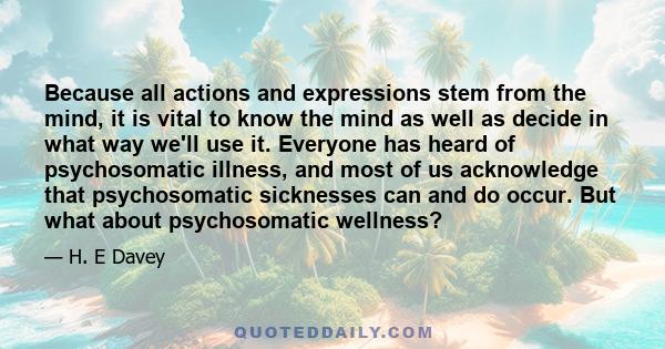 Because all actions and expressions stem from the mind, it is vital to know the mind as well as decide in what way we'll use it. Everyone has heard of psychosomatic illness, and most of us acknowledge that psychosomatic