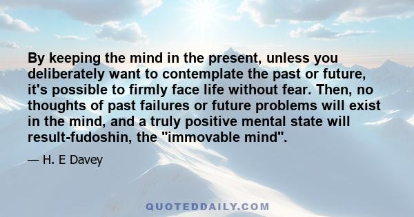 By keeping the mind in the present, unless you deliberately want to contemplate the past or future, it's possible to firmly face life without fear. Then, no thoughts of past failures or future problems will exist in the