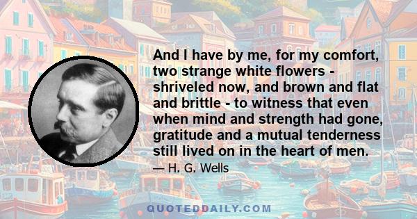 And I have by me, for my comfort, two strange white flowers - shriveled now, and brown and flat and brittle - to witness that even when mind and strength had gone, gratitude and a mutual tenderness still lived on in the