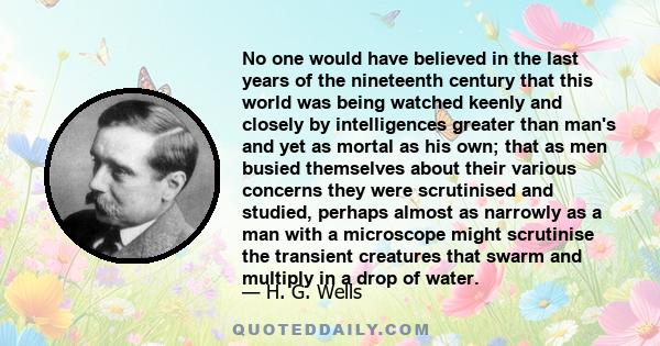 No one would have believed in the last years of the nineteenth century that this world was being watched keenly and closely by intelligences greater than man's and yet as mortal as his own; that as men busied themselves