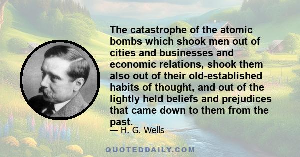The catastrophe of the atomic bombs which shook men out of cities and businesses and economic relations, shook them also out of their old-established habits of thought, and out of the lightly held beliefs and prejudices