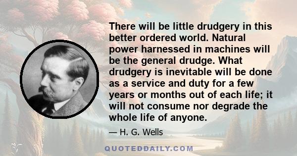 There will be little drudgery in this better ordered world. Natural power harnessed in machines will be the general drudge. What drudgery is inevitable will be done as a service and duty for a few years or months out of