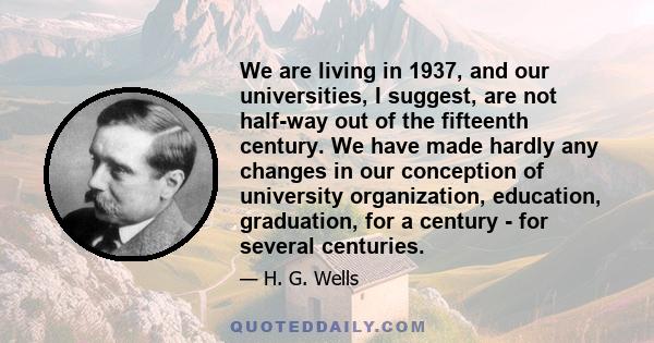 We are living in 1937, and our universities, I suggest, are not half-way out of the fifteenth century. We have made hardly any changes in our conception of university organization, education, graduation, for a century -