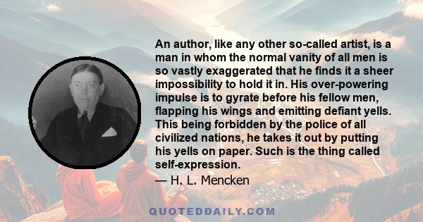 An author, like any other so-called artist, is a man in whom the normal vanity of all men is so vastly exaggerated that he finds it a sheer impossibility to hold it in. His over-powering impulse is to gyrate before his