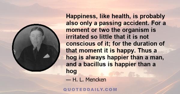 Happiness, like health, is probably also only a passing accident. For a moment or two the organism is irritated so little that it is not conscious of it; for the duration of that moment it is happy. Thus a hog is always