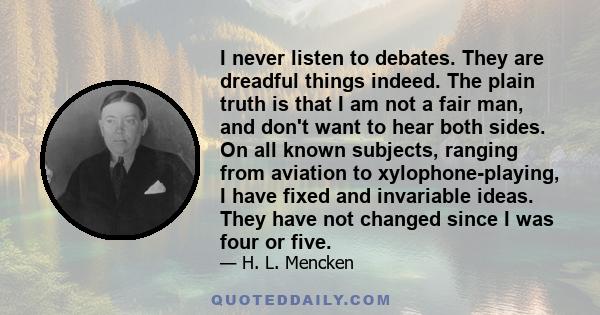 I never listen to debates. They are dreadful things indeed. The plain truth is that I am not a fair man, and don't want to hear both sides. On all known subjects, ranging from aviation to xylophone-playing, I have fixed
