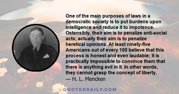 One of the main purposes of laws in a democratic society is to put burdens upon intelligence and reduce it to impotence. Ostensibly, their aim is to penalize anti-social acts; actually their aim is to penalize heretical
