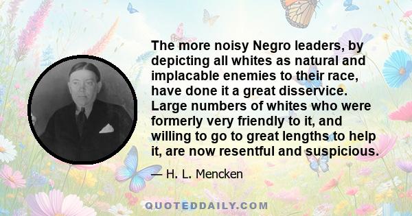 The more noisy Negro leaders, by depicting all whites as natural and implacable enemies to their race, have done it a great disservice. Large numbers of whites who were formerly very friendly to it, and willing to go to