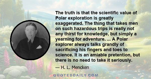The truth is that the scientific value of Polar exploration is greatly exaggerated. The thing that takes men on such hazardous trips is really not any thirst for knowledge, but simply a yearning for adventure. ... A