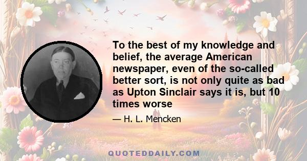To the best of my knowledge and belief, the average American newspaper, even of the so-called better sort, is not only quite as bad as Upton Sinclair says it is, but 10 times worse